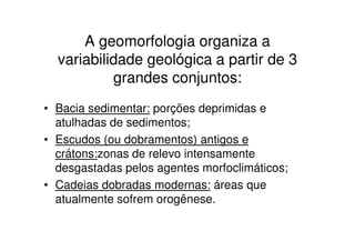 A geomorfologia organiza a
  variabilidade geológica a partir de 3
           grandes conjuntos:
• Bacia sedimentar: porções deprimidas e
  atulhadas de sedimentos;
• Escudos (ou dobramentos) antigos e
  crátons:zonas de relevo intensamente
  desgastadas pelos agentes morfoclimáticos;
• Cadeias dobradas modernas: áreas que
  atualmente sofrem orogênese.
 