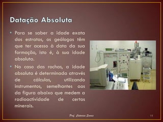 • Para se saber a idade exata
  dos estratos, os geólogos têm
  que ter acesso à data da sua
  formação, isto é, à sua idade
  absoluta.
• No caso das rochas, a idade
  absoluta é determinada através
  de       cálculos,    utilizando
  instrumentos, semelhantes aos
  da figura abaixo que medem a
  radioactividade    de      certos
  minerais.
                           Prof. Catarina Soares   11
 