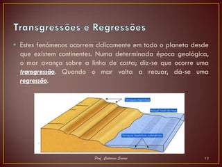 • Estes fenómenos ocorrem ciclicamente em todo o planeta desde
  que existem continentes. Numa determinada época geológica,
  o mar avança sobre a linha de costa; diz-se que ocorre uma
  transgressão. Quando o mar volta a recuar, dá-se uma
  regressão.




                         Prof. Catarina Soares              13
 