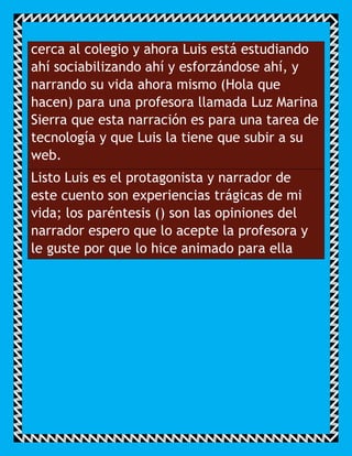 cerca al colegio y ahora Luis está estudiando
ahí sociabilizando ahí y esforzándose ahí, y
narrando su vida ahora mismo (Hola que
hacen) para una profesora llamada Luz Marina
Sierra que esta narración es para una tarea de
tecnología y que Luis la tiene que subir a su
web.
Listo Luis es el protagonista y narrador de
este cuento son experiencias trágicas de mi
vida; los paréntesis () son las opiniones del
narrador espero que lo acepte la profesora y
le guste por que lo hice animado para ella
 
