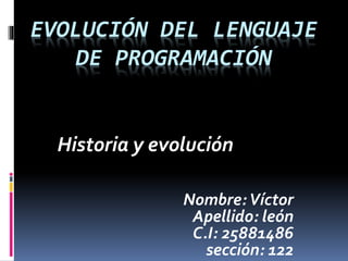 EVOLUCIÓN DEL LENGUAJE
DE PROGRAMACIÓN
Historia y evolución
Nombre:Víctor
Apellido: león
C.I: 25881486
sección: 122
 