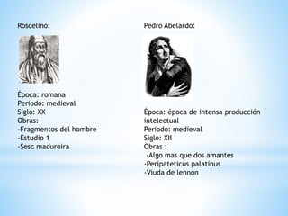 Roscelino:
Época: romana
Periodo: medieval
Siglo: XX
Obras:
-Fragmentos del hombre
-Estudio 1
-Sesc madureira
Pedro Abelardo:
Época: época de intensa producción
intelectual
Periodo: medieval
Siglo: XII
Obras :
-Algo mas que dos amantes
-Peripateticus palatinus
-Viuda de lennon
 