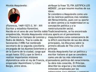 Nicolás Maquiavelo:
(Florencia, 1469-1527) S. XV – XVI
Escritor y estadista florentino.
Nacido en el seno de una familia noble
empobrecida, Nicolás Maquiavelo vivió
en Florencia en tiempos de Lorenzo y
Pedro de Médicis. Tras la caída de
Savonarola (1498) fue nombrado
secretario de la segunda cancillería
encargada de los Asuntos Exteriores y
de la Guerra de la ciudad, cargo que
ocupó hasta 1512 y que le llevó a
realizar importantes misiones
diplomáticas ante el rey de Francia, el
emperador Maximiliano I y César
Borgia, entre otros.
atribuye la frase "EL FIN JUSTIFICA LOS
MEDIOS", ya que resume muchas de sus
ideas.
Se considera a Maquiavelo como uno
de los teóricos políticos más notables
del Renacimiento, pues con su aporte
se abre camino a la modernidad en su
concepción política y a la
reestructuración social.
Tradicionalmente, se ha encontrado
una aporía en el pensamiento
maquiaveliano como consecuencia de
la difícil conciliación de sus dos obras
principales, los Discursos sobre la
primera década de Tito Livio y El
príncipe.
Nicolás Maquiavelo fue un político y
escritor italiano al que se considera
como uno de los más relevantes
pensadores políticos del renacimiento.
Su obra más conocida, El Príncipe,
describe las argucias y los métodos
inmorales empleados por los
 