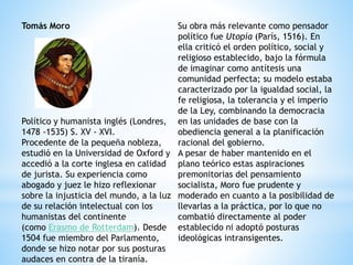 Tomás Moro
Político y humanista inglés (Londres,
1478 -1535) S. XV - XVI.
Procedente de la pequeña nobleza,
estudió en la Universidad de Oxford y
accedió a la corte inglesa en calidad
de jurista. Su experiencia como
abogado y juez le hizo reflexionar
sobre la injusticia del mundo, a la luz
de su relación intelectual con los
humanistas del continente
(como Erasmo de Rotterdam). Desde
1504 fue miembro del Parlamento,
donde se hizo notar por sus posturas
audaces en contra de la tiranía.
Su obra más relevante como pensador
político fue Utopía (París, 1516). En
ella criticó el orden político, social y
religioso establecido, bajo la fórmula
de imaginar como antítesis una
comunidad perfecta; su modelo estaba
caracterizado por la igualdad social, la
fe religiosa, la tolerancia y el imperio
de la Ley, combinando la democracia
en las unidades de base con la
obediencia general a la planificación
racional del gobierno.
A pesar de haber mantenido en el
plano teórico estas aspiraciones
premonitorias del pensamiento
socialista, Moro fue prudente y
moderado en cuanto a la posibilidad de
llevarlas a la práctica, por lo que no
combatió directamente al poder
establecido ni adoptó posturas
ideológicas intransigentes.
 