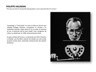 PHILIPPE HALSMAN
“The idea was that the head of the photographer is more important than his camera”




 ‘Jumpology’ o “Jump Style” es como se llama la técnica que
 utilizaba Philippe Halsman, consistente en retratar a la
 celebridad saltando. Según decía él ‘En un salto, la máscara
 se cae. La persona real se hace visible’. Esas «imágenes de
 saltos» se publicaron en 1949, alcanzando gran éxito.

 Su gran sentido del humor y su devoción por Dalí le llevaron
 a entablar una fructífera relación de trabajo con este artista
 durante muchos años, realizando composiciones de carácter
 fantástico.
 