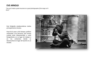 EVE ARNOLD
“You can’t make a great musician or a great photographer if the magic isn’t
there”




 Esta fotógrafa estadounidense realiza
 principalmente retratos.

 Huye de la pose y del retoque; prefiere
 sorprender a las personas, que retrata
 cuando están desprevenidas y suele
 fotografiarlas en su lugar de trabajo o
 en    los     ambientes    donde     se
 desenvuelvan en lugar de hacerlo en un
 estudio.
 