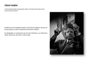 YOSUF KARSH
“Look and think before opening the shutter. The heart and mind are the
true lens of the camera”




A diferencia de la fotógrafa anterior, Yosuf Karsh trabaja el retrato con
los personajes en pose y utilizando iluminación artificial.

Sus fotografías se caracterizan por las luces brillantes y un interés por
captar cada poro, cada pelo o cada arruga
 