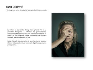 ANNIE LEIBOVITZ
“The image may not be literally what's going on, but it's representative”




  Su trabajo en las revistas Rolling Stone y Vanity Fair le ha
  permitido fotografiar a infinidad de personalidades,
  consiguiendo fotografías que se han acabado convirtiendo en
  iconos. En sus fotografías, Annie sabe hacer que el sujeto
  retratado sea cómplice de la escena.

  Cuida al detalle los escenarios, la luz, el vestuario, y, es sus
  últimos trabajos además, el procesado digital cobra un gran
  protagonismo.
 