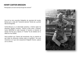 HENRY CARTIER-BRESSON
“Photographs can reach eternity through the moment”




 Uno de los más conocidos fotógrafos de reportaje del mundo,
 famoso por su idea del “momento decisivo” (título de su primer
 libro de fotografía).

 Cartier-Bresson es un observador paciente, e intenta captar los
 pequeños detalles humanos: “Piensa la foto antes y después,
 nunca MIENTRAS la estás haciendo. El secreto es tomarse su
 tiempo. No hay que ir deprisa. El "motivo" ha de olvidarse de ti,
 debes ser muy rápido”.

 Decía también que “dentro del movimiento, hay un instante en
 que todos los elementos móviles están en equilibrio”. Ese justo
 momento es el que este excepcional fotógrafo francés, captura
 con su cámara.
 