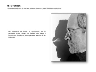 PETE TURNER
“Ultimately, simplicity is the goal, and achieving simplicity is one of the hardest things to do”




  Las fotografías de Turner se caracterizan por la
  saturación de los colores, con grandes áreas planas y
  formas muy simples, sin preocuparse del realismo de las
  imágenes.
 