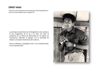 ERNST HAAS
“A picture is the expression of an impression. If the beautiful were
not in us, how would we ever recognize it?”




 La principal característica de la fotografía de este artista es
 el uso imaginativo de la luz y el color, así como la
 utilización de un efecto de difuminado en las figuras en
 movimiento, obtenido al trabajar con la velocidad de
 disparo y el propio movimiento de la cámara.

 Haas ha definido su fotografía como “una transformación,
 no una reproducción”
 