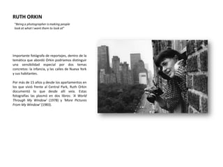 RUTH ORKIN
 “Being a photographer is making people
 look at what I want them to look at”




Importante fotógrafa de reportajes, dentro de la
temática que abordó Orkin podríamos distinguir
una sensibilidad especial por dos temas
concretos: la infancia, y las calles de Nueva York
y sus habitantes.

Por más de 15 años y desde los apartamentos en
los que vivió frente al Central Park, Ruth Orkin
documentó lo que desde allí veía. Estas
fotografías las plasmó en dos libros: 'A World
Through My Window' (1978) y 'More Pictures
From My Window' (1983).
 