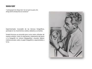 MAN RAY
“I photograph the things that I do not wish to paint, the
things which already have an existence”




Experimentador incansable de las técnicas fotográficas,
participó en los movimientos cubista, dadaísta y surrealista.

Empleó técnicas ya conocidas pero nunca antes utilizadas de
manera artística, como la solarización, tratamiento del grano
o la fotografía sin cámara (Rayografías), situando objetos
tridimensionales sobre el papel fotográfico y exponiéndolo a
la luz.
 