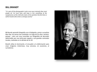 BILL BRANDT
“It is part of the photographer's job to see more intensely than most
people do. He must have and keep in him something of the
receptiveness of the child who looks at the world for the first time or
of the traveler who enters a strange country”




Bill Brandt aprendió fotografía con el fotógrafo y pintor surrealista
Man Ray. Sus temas han cambiado a lo largo de los años: retratos,
paisaje…, pero son muy conocidas sus fotografías de desnudos
deformados por una lente gran angular y con grandes contrastes
tonales, realizadas en la década de los 50.

Brandt utiliza la iluminación, el encuadre y la deformación para
crear imágenes misteriosas, muy cercanas, en ocasiones, al
surrealismo.
 