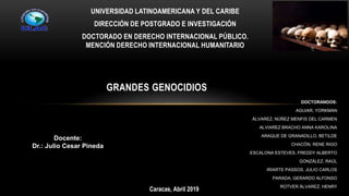 UNIVERSIDAD LATINOAMERICANA Y DEL CARIBE
DIRECCIÓN DE POSTGRADO E INVESTIGACIÓN
DOCTORADO EN DERECHO INTERNACIONAL PÚBLICO.
MENCIÓN DERECHO INTERNACIONAL HUMANITARIO
GRANDES GENOCIDIOS
DOCTORANDOS:
AGUIAR, YORKMAN
ÁLVAREZ, NÚÑEZ MENFIS DEL CARMEN
ALVIAREZ BRACHO ANNA KAROLINA
ARAQUE DE GRANADILLO, BETILDE
CHACÓN, RENE RIGO
ESCALONA ESTEVES, FREDDY ALBERTO
GONZÁLEZ, RAÚL
IRIARTE PASSOS, JULIO CARLOS
PARADA, GERARDO ALFONSO
ROTVER ÁLVAREZ, HENRY
Caracas, Abril 2019
Docente:
Dr.: Julio Cesar Pineda
 