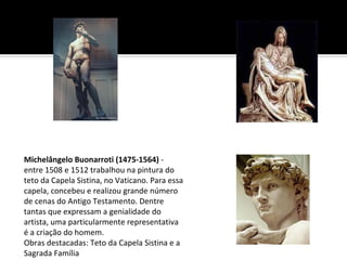 Michelângelo Buonarroti (1475-1564) - 
entre 1508 e 1512 trabalhou na pintura do 
teto da Capela Sistina, no Vaticano. Para essa 
capela, concebeu e realizou grande número 
de cenas do Antigo Testamento. Dentre 
tantas que expressam a genialidade do 
artista, uma particularmente representativa 
é a criação do homem.
Obras destacadas: Teto da Capela Sistina e a 
Sagrada Família
 