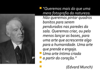  “Queremos mais do que uma
  mera fotografia da natureza.
  Não queremos pintar quadros
  bonitos para serem
  pendurados nas paredes da
  sala. Queremos criar, ou pelo
  menos lançar as bases, para
  uma arte que acrescente algo
  para a humanidade. Uma arte
  que prende e engaja.
 Uma arte íntima criada
 a partir do coração.”

              (Edvard Munch)
 
