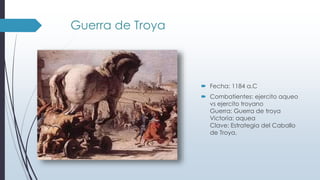 Guerra de Troya
 Fecha: 1184 a.C
 Combatientes: ejercito aqueo
vs ejercito troyano
Guerra: Guerra de troya
Victoria: aquea
Clave: Estrategia del Caballo
de Troya.
 