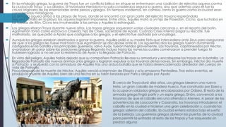  En la mitología griega, la guerra de Troya fue un conflicto bélico en el que se enfrentaron una coalición de ejércitos aqueos contra
la ciudad de Troya y sus aliados. El historiador Heródoto no solo consideraba segura la guerra, sino que además para él fue la
causa originaria de las enemistades entre persas y griegos. En tiempos modernos, en cambio, tanto la guerra como la ciudad eran
consideradas mitológicas.
La armada aquea arribó a las playas de Troya, donde se encontró con gran parte del ejército troyano esperándola
Tras una batalla en la playa, los aqueos lograron imponerse. Entre otros, Aquiles mató a un hijo de Poseidón, Cicno, que luchaba en
las fuerzas de Ilión. Cicno era invulnerable a las armas y Aquiles lo estranguló.
 Los griegos sitiaron Troya durante nueve años. Las tropas griegas saquearon varias ciudades cercanas y, en el reparto del botín,
Agamenón tomó como esclava a Criseida, hija de Crises, sacerdote de Apolo. Cuando Crises intentó pagar su rescate, fue
maltratado, así que pidió a Apolo que castigase a los griegos, y el ejército fue azotado por una plaga.
 Aunque los griegos estaban destinados a ganar la guerra, Aquiles pidió a su madre Tetis que intercediera ante Zeus para asegurarse
de que a los griegos les fuese mal hasta que Agamenón se disculpase ante él. Los siguientes días los griegos fueron duramente
castigados en la batalla y los principales guerreros, salvo Áyax, fueron heridos gravemente. Los troyanos, capitaneados por Héctor,
avanzaban sin parar sobre las posiciones griegas llegando incluso hasta las naves las cuales comenzaron a prender fuego; lo
hubiesen logrado a no ser por la resistencia de Áyax y la llegada de Patroclo.
 En vista del peligro, Aquiles había dejado que su compañero Patroclo llevase su armadura y encabezase las tropas en la batalla. La
llegada de Patroclo dio nuevos ánimos a los griegos y lograron expulsar a los troyanos de las naves. Sin embargo, Héctor dio muerte
a Patroclo y se quedó con la armadura de Aquiles tras una ardua batalla que se había desencadenado alrededor del cuerpo sin
vida de Patroclo.
Poco después de la muerte de Héctor, Aquiles venció a Memnón de Etiopía y a la amazona Pentesilea. Tras estos eventos, se
produjo la muerte de Aquiles; bien de una flecha en su talón lanzada por Paris y dirigida por Apolo
El cerco de Troya duró diez años. Los griegos idearon una nueva
treta, un gran caballo de madera hueco. Fue construido por Epeo y
lo ocuparon soldados griegos encabezados por Odiseo. El resto de la
armada griega fingió partir y un espía griego, Sinón, convenció a los
troyanos de que el caballo era una ofrenda a Atenea. A pesar de las
advertencias de Laocoonte y Casandra, los troyanos introdujeron el
caballo en la ciudad e hicieron una gran celebración y, cuando los
griegos salieron del caballo, la ciudad entera estaba bajo el sueño
de la bebida. Los guerreros griegos abrieron las puertas de la ciudad
para permitir la entrada al resto de las tropas y fue saqueada sin
piedad alguna
 