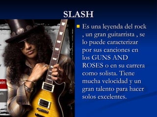 SLASH Es una leyenda del rock , un gran guitarrista , se lo puede caracterizar por sus canciones en los GUNS AND ROSES o en su carrera como solista. Tiene mucha velocidad y un gran talento para hacer solos excelentes. 