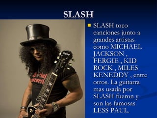 SLASH SLASH toco canciones junto a  grandes artistas como MICHAEL JACKSON , FERGIE , KID ROCK , MILES KENEDDY , entre otros. La guitarra mas usada por SLASH fueron y son las famosas LESS PAUL. 
