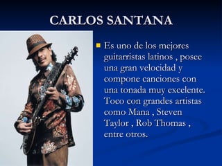 CARLOS SANTANA Es uno de los mejores guitarristas latinos , posee una gran velocidad y compone canciones con una tonada muy excelente. Toco con grandes artistas como Mana , Steven Taylor , Rob Thomas , entre otros. 