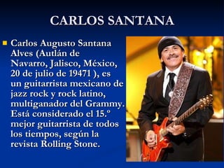 CARLOS SANTANA Carlos Augusto Santana Alves (Autlán de Navarro, Jalisco, México,   20 de julio de 19471 ), es un guitarrista mexicano de jazz rock y rock latino, multiganador del Grammy. Está considerado el 15.º mejor guitarrista de todos los tiempos, según la revista Rolling Stone.  