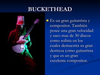 BUCKETHEAD Es un gran guitarrista y compositor. También posee una gran velocidad y saco mas de 30 discos como solista en los cuales demuestra su gran destreza como guitarrista y que es un gran excelente compositor. 