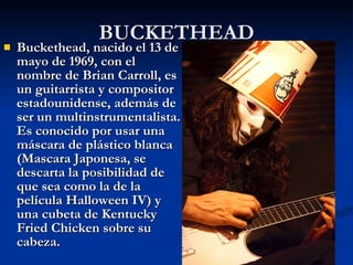BUCKETHEAD Buckethead, nacido el 13 de mayo de 1969, con el nombre de Brian Carroll, es un guitarrista y compositor estadounidense, además de ser un multinstrumentalista. Es conocido por usar una máscara de plástico blanca (Mascara Japonesa, se descarta la posibilidad de que sea como la de la película Halloween IV) y una cubeta de Kentucky Fried Chicken sobre su cabeza. 