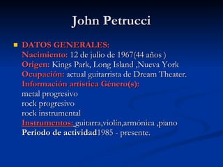 John Petrucci DATOS GENERALES: Nacimiento:  12 de julio de 1967(44 años ) Origen:   Kings Park, Long Island ,Nueva York    Ocupación:   actual guitarrista de Dream Theater. Información artística Género(s): metal progresivo rock progresivo rock instrumental Instrumentos:   guitarra,violín,armónica ,piano Período de actividad 1985 - presente. 