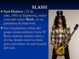 SLASH Saul Hudson  ( 23 de julio, 1965 en Inglaterra), mejor conocido cómo  Slash  , es un guitarrista de hard rock. Fue el guitarrista solista del grupo estadounidense Guns N' Roses durante muchos años y ahí fue donde creció su fama para convertirse en una leyenda del rock. 