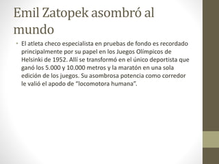 Emil Zatopek asombró al
mundo
• El atleta checo especialista en pruebas de fondo es recordado
principalmente por su papel en los Juegos Olímpicos de
Helsinki de 1952. Allí se transformó en el único deportista que
ganó los 5.000 y 10.000 metros y la maratón en una sola
edición de los juegos. Su asombrosa potencia como corredor
le valió el apodo de “locomotora humana”.
 