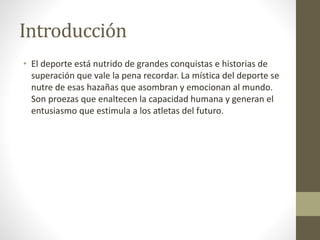 Introducción
• El deporte está nutrido de grandes conquistas e historias de
superación que vale la pena recordar. La mística del deporte se
nutre de esas hazañas que asombran y emocionan al mundo.
Son proezas que enaltecen la capacidad humana y generan el
entusiasmo que estimula a los atletas del futuro.
 
