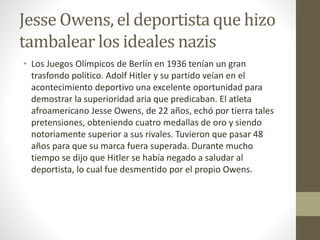 Jesse Owens, el deportista que hizo
tambalear los ideales nazis
• Los Juegos Olímpicos de Berlín en 1936 tenían un gran
trasfondo político. Adolf Hitler y su partido veían en el
acontecimiento deportivo una excelente oportunidad para
demostrar la superioridad aria que predicaban. El atleta
afroamericano Jesse Owens, de 22 años, echó por tierra tales
pretensiones, obteniendo cuatro medallas de oro y siendo
notoriamente superior a sus rivales. Tuvieron que pasar 48
años para que su marca fuera superada. Durante mucho
tiempo se dijo que Hitler se había negado a saludar al
deportista, lo cual fue desmentido por el propio Owens.
 