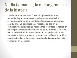 Nadia Comaneci, la mejor gimnasta
de la historia
• La atleta rumana se dedicó a su disciplina desde muy
pequeña, logrando destacar rápidamente en todos los
certámenes donde se presentaba. Cuando contaba con tan
sólo 13 años ya ostentaba tres medallas de oro en los
campeonatos europeos. Su hazaña más recordada la realizó en
los juegos Olímpicos de Montreal de 1976, durante la final de
barras asimétricas. Su ejercicio fue de una perfección nunca
antes vista; fue la primera en obtener una calificación de 10 en
su disciplina. Por si fuera poco, repitió el mismo puntaje seis
veces más en los juegos
 