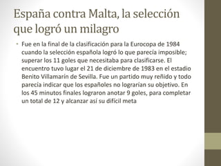 España contra Malta, la selección
que logró un milagro
• Fue en la final de la clasificación para la Eurocopa de 1984
cuando la selección española logró lo que parecía imposible;
superar los 11 goles que necesitaba para clasificarse. El
encuentro tuvo lugar el 21 de diciembre de 1983 en el estadio
Benito Villamarín de Sevilla. Fue un partido muy reñido y todo
parecía indicar que los españoles no lograrían su objetivo. En
los 45 minutos finales lograron anotar 9 goles, para completar
un total de 12 y alcanzar así su difícil meta
 
