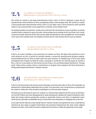 11
As eclipses acontecen debido a
aliñamentos especiais do Sol, a Terra e a Lúa
De cando en cando a Lúa pasa exactamente entre o Sol e a Terra e bloquea o paso da luz
proxectando unha sombra na Terra; prodúcese entón unha eclipse solar. De cando en cando,
a Terra pode estar exactamente entre o Sol e a Lúa. Nese caso a Terra proxecta unha sombra
sobre a Lúa, escurecendo a súa superficie e creando unha eclipse lunar.
As eclipses poden ser parciais, cando só é unha fracción do obxecto a que se eclipsa, ou totais,
cando é todo o obxecto o que se oculta. Unha eclipse lunar sucede só en Lúa Chea, e en conse-
cuencia só pode verse de noite. Nun punto dado do planeta é máis probábel ver unha eclipse
lunar que unha eclipse solar. As eclipses lunares duran máis tempo tamén que as solares.
2.4
As mareas na Terra son o resultado
da gravidade do Sol e a Lúa
O Sol e, en maior medida, a Lúa, provocan as mareas na Terra. No lado máis próximo á Lúa e
máis próximo ao Sol, e tamén en sentido oposto, a atracción gravitacional produce peque-
nas protuberancias na Terra e sobre todo nos seus océanos. A medida que a Terra rota, estas
protuberancias chegan ás liñas de costa, causando o aumento do nivel da auga alí. Cando o
Sol, a Terra e a Lúa están en liña recta (na Lúa Chea e na Lúa Nova) experimentamos “mareas
vivas”. Pola contra, cando o Sol e a Lúa forman un ángulo recto respecto da Terra (Crecente e
Minguante) experimentamos “mareas mortas”.
2.5
A luz do Sol é esencial para a maior parte
das formas de vida na Terra
O Sol é a fonte primaria de enerxía que empregan as formas de vida na Terra. Por exemplo, as
plantas fan a fotosíntese valéndose da luz solar, e iso permite o seu crecemento e a produción
de oxíxeno molecular. Este oxíxeno emprégano os animais para respirar.
Pénsase que os dinosauros que non voaban e a maioría das especies da Terra que se extingui-
ron hai 60 millóns de anos desapareceron pola devastación global do medio ambiente resul-
tado dun longo inverno producido cando un asteroide chocou coa Terra. A explosión resul-
tante lanzou grandes cantidades de po á atmosfera que bloqueou a chegada de luz do Sol.
A luz solar tamén afecta a nosa saúde física e mental. Cando nos expoñemos á luz, a pel fabrica
vitamina D, que xoga un papel importante nos procesos bioquímicos do noso corpo. Algúns
estudos amosan unha relación entre a depresión humana e a falta de exposición á luz solar.
2.6
 