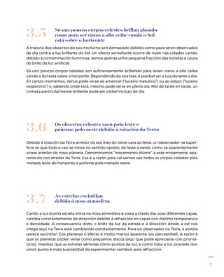 15
Só uns poucos corpos celestes brillan abondo
como para ser vistos a ollo ceibe cando o Sol
está sobre o horizonte
A maioría dos obxectos do ceo nocturno son demasiado débiles como para seren observados
de día contra a luz brillante do Sol. Un efecto semellante ocorre de noite nas cidades cando,
debido á contaminación luminosa, vemos apenas unha pequena fracción das estrelas a causa
do brillo da luz artificial.
Só uns poucos corpos celestes son suficientemente brillantes para seren vistos a ollo ceibe
cando o Sol está sobre o horizonte. Dependendo da súa fase, é posíbel ver a Lúa durante o día.
En certos momentos, Venus pode verse ao amencer (“luceiro matutino”) ou ao solpor (“luceiro
vespertino”) e, sabendo onde está, mesmo pode verse en pleno día. Moi de tarde en tarde, un
cometa particularmente brillante pode ser visíbel incluso de día.
3.5
Os obxectos celestes saen polo leste e
póñense polo oeste debido á rotación da Terra
Debido á rotación da Terra arredor do seu eixo do oeste cara ao leste, un observador na super-
ficie ve que todo o ceo se move no sentido oposto, de leste a oeste, como se aparentemente
xirase arredor do noso planeta. Denominamos “movemento diúrno” a este movemento apa-
rente do ceo arredor da Terra. Esa é a razón pola cal vemos saír todos os corpos celestes pola
metade leste do horizonte e poñerse pola metade oeste.
3.6
As estrelas escintilan
debido á nosa atmosfera
Cando a luz dunha estrela entra na nosa atmosfera e viaxa a través das súas diferentes capas,
cambia constantemente de dirección debido á refracción en capas con distinta temperatura
e densidade. A consecuencia disto, o brillo da luz da estrela e a dirección desde a cal nos
chega aquí na Terra está cambiando constantemente. Para un observador na Terra, a estrela
parece escintilar. Cos planetas o efecto é moito menos aparente (ou perceptíbel). A razón é
que os planetas poden verse como pequenos discos (algo que pode apreciarse con prismá-
ticos), mentres que as estrelas vémolas como puntos de luz, e como toda a luz procede dun
único punto é máis susceptíbel de experimentar cambios pola refracción.
3.7
 