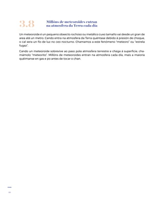 16
Un meteoroide é un pequeno obxecto rochoso ou metálico cuxo tamaño vai desde un gran de
area até un metro. Cando entra na atmosfera da Terra quéntase debido á presión de choque,
o cal xera un fío de luz no ceo nocturno. Chamamos a este fenómeno “meteoro” ou “estrela
fugaz”.
Cando un meteoroide sobrevive ao paso pola atmosfera terrestre e chega á superficie, cha-
mámolo “meteorito”. Millóns de meteoroides entran na atmosfera cada día, mais a maioría
quéimanse en gas e po antes de tocar o chan.
Millóns de meteoroides entran
na atmosfera da Terra cada día3.8
 