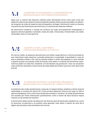 18
A radiación electromagnética é a principal fonte de
información para a investigación astronómica
Dado que a maioría dos obxectos celestes están demasiado lonxe como para irmos aló,
debemos valernos da radiación electromagnética destes obxectos para estudalos. As diferen-
tes longuras de onda do espectro electromagnético achegan información sobre os diversos
mecanismos dos fenómenos astronómicos e a natureza dos obxectos celestes.
Na astronomía moderna, o estudo do Universo ten lugar principalmente empregando o
espectro electromagnético completo: ondas de radio, microondas, infravermello, luz visíbel,
ultravioleta, raios X e raios gamma.
4.1
A grandes escalas, a gravidade é
a interacción dominante no Universo
Por termo medio, os obxectos astronómicos non teñen carga eléctrica. A forma principal en
que interactúan estes obxectos a grandes distancias é a gravidade. A gravidade é o que fai
que os planetas orbiten o Sol, que as estrelas orbiten o centro das galaxias e o que mantén
o plasma quente nas estrelas unido formando unha esfera. A maioría dos fenómenos astro-
nómicos poden ser descritos mediante a lei de Newton da gravitación, mais nas situacións
máis extremas necesítase a teoría xeral da relatividade de Einstein para dar unha descrición
precisa.
4.2
As ondas gravitacionais e as partículas subatómicas
proporcionan novas maneiras de estudar o Universo
A existencia das ondas gravitacionais, engurras no espazo-tempo, predíxoa a teoría xeral da
relatividade a comezos do século XX. A súa primeira detección directa tivo lugar en 2015 e
agora empréganse como unha nova xanela para estudar o Universo. As ondas gravitacionais
son xeradas por fortes interaccións gravitacionais, como a fusión de dous buracos negros
masivos ou de estrelas de neutróns.
A astronomía válese tamén da detección de diversos tipos de partículas subatómicas, como
os neutrinos, os electróns e os protóns, para aprender máis sobre o interior do noso Sol e
algúns dos procesos máis enerxéticos do cosmos.
4.3
 