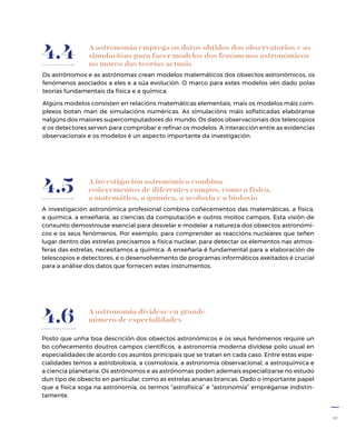 19
A astronomía emprega os datos obtidos dos observatorios e as
simulacións para facer modelos dos fenómenos astronómicos
no marco das teorías actuais
Os astrónomos e as astrónomas crean modelos matemáticos dos obxectos astronómicos, os
fenómenos asociados a eles e a súa evolución. O marco para estes modelos vén dado polas
teorías fundamentais da física e a química.
Algúns modelos consisten en relacións matemáticas elementais, mais os modelos máis com-
plexos botan man de simulacións numéricas. As simulacións máis sofisticadas elabóranse
nalgúns dos maiores supercomputadores do mundo. Os datos observacionais dos teles­copios
e os detectores serven para comprobar e refinar os modelos. A interacción entre as evidencias
observacionais e os modelos é un aspecto importante da investigación.
4.4
4.5 A investigación astronómica combina
coñecementos de diferentes campos, como a física,
a matemática, a química, a xeoloxía e a bioloxía
A investigación astronómica profesional combina coñecementos das matemáticas, a física,
a química, a enxeñaría, as ciencias da computación e outros moitos campos. Esta visión de
conxunto demostrouse esencial para desvelar e modelar a natureza dos obxectos astronómi-
cos e os seus fenómenos. Por exemplo, para comprender as reaccións nucleares que teñen
lugar dentro das estrelas precisamos a física nuclear; para detectar os elementos nas atmos-
feras das estrelas, necesitamos a química. A enxeñaría é fundamental para a elaboración de
teles­copios e detectores, e o desenvolvemento de programas informáticos axeitados é crucial
para a análise dos datos que fornecen estes instrumentos.
A astronomía divídese en grande
número de especialidades
Posto que unha boa descrición dos obxectos astronómicos e os seus fenómenos require un
bo coñecemento doutros campos científicos, a astronomía moderna divídese polo usual en
especialidades de acordo cos asuntos principais que se tratan en cada caso. Entre estas espe-
cialidades temos a astrobioloxía, a cosmoloxía, a astronomía observacional, a astroquímica e
a ciencia planetaria. Os astrónomos e as astrónomas poden ademais especializarse no estudo
dun tipo de obxecto en particular, como as estrelas ananas brancas. Dado o importante papel
que a física xoga na astronomía, os termos “astrofísica” e “astronomía” empréganse indistin-
tamente.
4.6
 