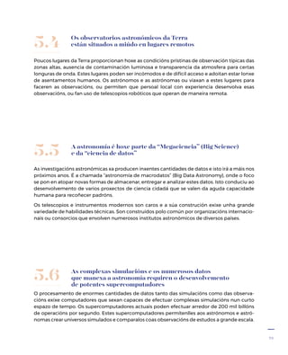 23
Os observatorios astronómicos da Terra
están situados a miúdo en lugares remotos
Poucos lugares da Terra proporcionan hoxe as condicións prístinas de observación típicas das
zonas altas, ausencia de contaminación luminosa e transparencia da atmosfera para certas
longuras de onda. Estes lugares poden ser incómodos e de difícil acceso e adoitan estar lonxe
de asentamentos humanos. Os astrónomos e as astrónomas ou viaxan a estes lugares para
faceren as observacións, ou permiten que persoal local con experiencia desenvolva esas
observacións, ou fan uso de teles­copios robóticos que operan de maneira remota.
5.4
A astronomía é hoxe parte da “Megaciencia” (Big Science)
e da “ciencia de datos”
As investigacións astronómicas xa producen inxentes cantidades de datos e isto irá a máis nos
próximos anos. É a chamada “astronomía de macrodatos” (Big Data Astronomy), onde o foco
se pon en atopar novas formas de almacenar, entregar e analizar estes datos. Isto conduciu ao
desenvolvemento de varios proxectos de ciencia cidadá que se valen da aguda capacidade
humana para recoñecer padróns.
Os teles­copios e instrumentos modernos son caros e a súa construción exixe unha grande
variedade de habilidades técnicas. Son construídos polo común por organizacións internacio-
nais ou consorcios que envolven numerosos institutos astronómicos de diversos países.
5.5
As complexas simulacións e os numerosos datos
que manexa a astronomía requiren o desenvolvemento
de potentes supercomputadores
O procesamento de enormes cantidades de datos tanto das simulacións como das observa-
cións exixe computadores que sexan capaces de efectuar complexas simulacións nun curto
espazo de tempo. Os supercomputadores actuais poden efectuar arredor de 200 mil billóns
de operacións por segundo. Estes supercomputadores permítenlles aos astrónomos e astró-
nomas crear universos simulados e comparalos coas observacións de estudos a grande escala.
5.6
 