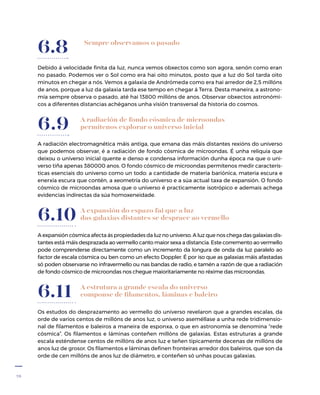 28
Sempre observamos o pasado
Debido á velocidade finita da luz, nunca vemos obxectos como son agora, senón como eran
no pasado. Podemos ver o Sol como era hai oito minutos, posto que a luz do Sol tarda oito
minutos en chegar a nós. Vemos a galaxia de Andrómeda como era hai arredor de 2,5 millóns
de anos, porque a luz da galaxia tarda ese tempo en chegar á Terra. Desta maneira, a astrono-
mía sempre observa o pasado, até hai 13800 millóns de anos. Observar obxectos astronómi-
cos a diferentes distancias achéganos unha visión transversal da historia do cosmos.
6.8
A radiación de fondo cósmica de microondas
permítenos explorar o universo inicial
A radiación electromagnética máis antiga, que emana das máis distantes rexións do universo
que podemos observar, é a radiación de fondo cósmica de microondas. É unha reliquia que
deixou o universo inicial quente e denso e condensa información dunha época na que o uni-
verso tiña apenas 380000 anos. O fondo cósmico de microondas permítenos medir caracterís-
ticas esenciais do universo como un todo: a cantidade de materia bariónica, materia escura e
enerxía escura que contén, a xeometría do universo e a súa actual taxa de expansión. O fondo
cósmico de microondas amosa que o universo é practicamente isotrópico e ademais achega
evidencias indirectas da súa homoxeneidade.
6.9
A expansión do espazo fai que a luz
das galaxias distantes se desprace ao vermello
A expansión cósmica afecta ás propiedades da luz no universo. A luz que nos chega das galaxias dis-
tantes está máis desprazada ao vermello canto maior sexa a distancia. Este corremento ao vermello
pode comprenderse directamente como un incremento da longura de onda da luz paralelo ao
factor de escala cósmica ou ben como un efecto Doppler. É por iso que as galaxias máis afastadas
só poden observarse no infravermello ou nas bandas de radio, e tamén a razón de que a radiación
de fondo cósmico de microondas nos chegue maioritariamente no réxime das microondas.
6.10
A estrutura a grande escala do universo
componse de filamentos, láminas e baleiro
Os estudos do desprazamento ao vermello do universo revelaron que a grandes escalas, da
orde de varios centos de millóns de anos luz, o universo aseméllase a unha rede tridimensio-
nal de filamentos e baleiros a maneira de esponxa, o que en astronomía se denomina “rede
cósmica”. Os filamentos e láminas conteñen millóns de galaxias. Estas estruturas a grande
escala esténdense centos de millóns de anos luz e teñen tipicamente decenas de millóns de
anos luz de grosor. Os filamentos e láminas definen fronteiras arredor dos baleiros, que son da
orde de cen millóns de anos luz de diámetro, e conteñen só unhas poucas galaxias.
6.11
 