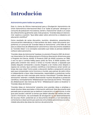 Introdución
Astronomía para todas as persoas.
Este é o lema da Oficina Internacional para a Divulgación Astronómica da
Unión Astronómica Internacional (IAU). E se “todas as persoas” abrangue un
conxunto de poboación moi extenso, tamén a “Astronomía” alude a un corpo
de coñecemento igualmente vasto. Este proxecto, “Grandes Ideas en Astrono-
mía”, explora a cuestión: “Que debe saber sobre astronomía a cidadanía con
educación científica?”
Como resultado de varias discusións, reunións, obradoiros, presentacións,
comunicacións telemáticas e intercambios de texto, neste documento pro-
poñemos un conxunto de “Grandes Ideas en Astronomía”, unha folla de ruta
para os obxectivos de alfabetización astronómica. Este documento establece
as “Grandes Ideas” e os conceptos asociados que todas as persoas deberían
coñecer sobre astronomía.
“Grandes ideas da Astronomía” baséase no pioneiro Proxecto 2061 da Ameri-
can Association for the Advancement of Science (Asociación Americana para
o Progreso da Ciencia, AAAS). O Proxecto 2061 da AAAS comezou en 1986,
o ano no que o cometa Halley pasou preto da Terra. A AAAS quedou intri-
gada pola conexión dos nenos e nenas co mundo natural: a rapazada que
estaba daquela comezando a escola chegaría a ver moitos anos despois o
regreso do cometa. Que cambios científicos e tecnolóxicos verían tamén ao
longo das súas vidas? Como pode a educación darlles a preparación precisa
para que comprendan como funciona o mundo, para pensar de xeito crítico
e independente e levar vidas interesantes, responsábeis e produtivas nunha
cultura cada vez máis marcada pola ciencia e tecnoloxía? “Grandes ideas da
astronomía” estende o traballo desenvolvido noutras disciplinas e proxectos
científicos, nomeadamente “Alfabetización nas Ciencias do Clima”, “Principios
de alfabetización das Ciencias da Terra”, “Alfabetización sobre os Oceános” e
“Grandes Ideas de Ciencia”.
“Grandes Ideas en Astronomía” presenta once grandes ideas e amplíaas a
través doutras ideas asociadas e información adicional. Este documento está
pensado para as persoas que se dedican á educación e á astronomía, é unha
guía para axudar a decidir os temas que deben abordar nas sesións de edu-
cación e formación, nas actividades de divulgación ou no desenvolvemento
de recursos. Porén, pretende ser un documento dinámico, e son benvidos os
comentarios e observacións por parte da comunidade astronómica e a comu-
nidade educativa das áreas da ciencia e da astronomía.
 