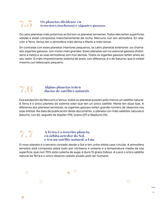 31
Os planetas divídense en
terrestres (rochosos) e xigantes gasosos
Os catro planetas máis próximos ao Sol son os planetas terrestres. Todos eles teñen superficies
sólidas e están compostos maioritariamente de rocha. Mercurio non ten atmosfera. En rela-
ción á Terra, Venus ten a atmosfera máis densa e Marte a máis tenue.
En contraste con estes planetas interiores pequenos, os catro planetas exteriores -os chama-
dos xigantes gasosos- son moito máis grandes. Estes planetas son no esencial gasosos (hidró-
xeno e helio) e as súas atmosferas son moi densas. Todos os xigantes gasosos teñen aneis ao
seu redor. O máis impresionante sistema de aneis, con diferenza, é o de Saturno, que é visíbel
mesmo cun teles­copio pequeno.
7.5
Algúns planetas teñen
ducias de satélites naturais
Coa excepción de Mercurio e Venus, todos os planetas posúen polo menos un satélite natural.
A Terra é o único planeta do sistema solar que ten un único satélite. Marte ten dúas lúas. A
diferenza dos planetas terrestres, os xigantes gasosos teñen grande número de obxectos nas
súas órbitas. Na data de publicación deste documento, o planeta con máis satélites naturais é
Saturno, con 82, seguido de Xúpiter (79), Urano (27) e Neptuno (14).
7.6
A Terra é o terceiro planeta
en órbita arredor do Sol,
e ten un satélite natural, a Lúa
O noso planeta é o terceiro contado desde o Sol e ten unha órbita case circular. A atmosfera
terrestre está composta sobre todo por nitróxeno e oxíxeno e a temperatura media da súa
superficie, que nun 70% está cuberta de auga, é duns 15 graos Celsius. A Lúa é o único satélite
natural da Terra e o único obxecto celeste pisado polo ser humano.
7.7
 