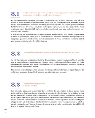 34
A estrela máis próxima
á Terra é o Sol
Cun diámetro ecuatorial aproximado de 1,4 millóns de quilómetros, o Sol, a estrela máis
próxima á Terra, é tan grande que nela collerían arredor de 1,3 millóns de Terras. Se ben a nosa
estrela é enorme comparada co noso planeta, hai estrelas moitísimo maiores no Universo. A
superxigante VY Canis Majoris, cun diámetro 1800 veces maior ca o diámetro do Sol, é a maior
estrela coñecida. Se a situásemos no centro do Sistema Solar, a superficie de VY Canis Majoris
chegaría máis alá da órbita de Xúpiter. Hai tamén estrelas moito máis pequenas ca o Sol. A
estrela máis próxima, Próxima Centauri, é unha anana vermella cun diámetro duns 200000
km, só 16 veces o diámetro da Terra.
8.3
As estrelas fórmanse a partir de nubes masivas de po e gas
As estrelas nacen do colapso gravitacional de xigantescas nubes moleculares frías. A medida
que a nube colapsa, fragméntase en núcleos cuxas rexións centrais fanse cada vez máis
densas e máis quentes. Máis alá de certos valores críticos de temperatura e presión, iníciase a
fusión nuclear e nace unha estrela.
Esta estrela xove está ao principio rodeada dun disco protoplanetario de po e gas. No curso de
millóns de anos, este disco diferénciase en planetas e corpos menores.
8.2
As estrelas están formadas de plasma moi quente (un gas onde os electróns e os núcleos
atómicos están separados) que se mantén unido pola súa propia gravidade. A enerxía dunha
estrela está xerada polas reaccións nucleares que teñen lugar no seu centro, que inicialmente
funden hidróxeno en helio, a través da cadea protón-protón, ou, no caso das estrelas máis
masivas, a través do ciclo CNO (carbono-nitróxeno-oxíxeno), para logo acabar formando ele-
mentos máis pesados.
A estabilidade das estrelas xorde do equilibrio entre a presión dada pola enerxía que se libera
durante os procesos de fusión, que se contrarresta coa tendencia da estrela a colapsar baixo a
súa propia gravidade. Así é como a maioría das estrelas de masa semellante ou inferior ao Sol
permanecen estábeis miles de millóns de anos.
8.1 Unha estrela é un corpo luminoso que produce a súa enerxía
mediante reaccións nucleares internas
 