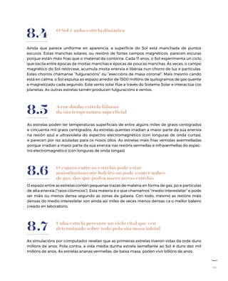 35
O Sol é unha estrela dinámica
Aínda que parece uniforme en aparencia, a superficie do Sol está manchada de puntos
escuros. Estas manchas solares, ou rexións de fortes campos magnéticos, parecen escuras
porque están máis frías que o material da contorna. Cada 11 anos, o Sol experimenta un ciclo
que oscila entre épocas de moitas manchas e épocas de poucas manchas. Ás veces, o campo
magnético do Sol retórcese, acumula moita enerxía e libéraa nun chorro de luz e partículas.
Estes chorros chámanse “fulguracións” ou “execcións de masa coronal”. Mais mesmo cando
está en calma, o Sol expulsa ao espazo arredor de 1500 millóns de quilogramos de gas quente
e magnetizado cada segundo. Este vento solar flúe a través do Sistema Solar e interactúa cos
planetas. As outras estrelas tamén producen fulguracións e ventos.
8.4
As estrelas poden ter temperaturas superficiais de entre algúns miles de graos centígrados
e cincuenta mil graos centígrados. As estrelas quentes irradian a maior parte da súa enerxía
na rexión azul e ultravioleta do espectro electromagnético (con longuras de onda curtas),
e parecen por iso azuladas para os nosos ollos. As estrelas máis frías vémolas avermelladas
porque irradian a maior parte da súa enerxía nas rexións vermellas e infravermellas do espec-
tro electromagnético (con longuras de onda longas).
8.5 A cor dunha estrela fálanos
da súa temperatura superficial
O espazo entre as estrelas pode estar
maioritariamente baleiro ou pode conter nubes
de gas, das que poden nacer novas estrelas
O espazo entre as estrelas contén pequenas trazas de materia en forma de gas, po e partículas
de alta enerxía (“raios cósmicos”). Esta materia é o que chamamos “medio interestelar” e pode
ser máis ou menos densa segundo as zonas da galaxia. Con todo, mesmo as rexións máis
densas do medio interestelar son aínda así miles de veces menos densas ca o mellor baleiro
creado en laboratorio.
8.6
Unha estrela percorre un ciclo vital que vén
determinado sobre todo pola súa masa inicial
As simulacións por computador revelan que as primeiras estrelas tiveron vidas da orde duns
millóns de anos. Pola contra, a vida media dunha estrela semellante ao Sol é duns dez mil
millóns de anos. As estrelas ananas vermellas, de baixa masa, poden vivir billóns de anos.
8.7
 