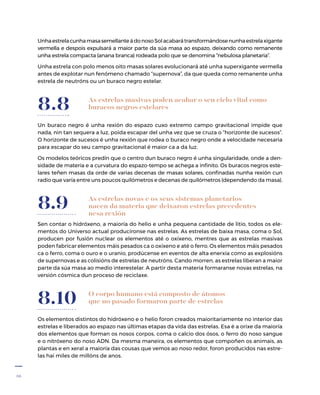 36
As estrelas masivas poden acabar o seu ciclo vital como
buracos negros estelares
Un buraco negro é unha rexión do espazo cuxo extremo campo gravitacional impide que
nada, nin tan sequera a luz, poida escapar del unha vez que se cruza o “horizonte de sucesos”.
O horizonte de sucesos é unha rexión que rodea o buraco negro onde a velocidade necesaria
para escapar do seu campo gravitacional é maior ca a da luz.
Os modelos teóricos predín que o centro dun buraco negro é unha singularidade, onde a den-
sidade de materia e a curvatura do espazo-tempo se achega a infinito. Os buracos negros este-
lares teñen masas da orde de varias decenas de masas solares, confinadas nunha rexión cun
radio que varía entre uns poucos quilómetros e decenas de quilómetros (dependendo da masa).
8.8
As estrelas novas e os seus sistemas planetarios
nacen da materia que deixaron estrelas precedentes
nesa rexión
Sen contar o hidróxeno, a maioría do helio e unha pequena cantidade de litio, todos os ele-
mentos do Universo actual producíronse nas estrelas. As estrelas de baixa masa, coma o Sol,
producen por fusión nuclear os elementos até o oxíxeno, mentres que as estrelas masivas
poden fabricar elementos máis pesados ca o oxíxeno e até o ferro. Os elementos máis pesados
ca o ferro, coma o ouro e o uranio, prodúcense en eventos de alta enerxía como as explosións
de supernovas e as colisións de estrelas de neutróns. Cando morren, as estrelas liberan a maior
parte da súa masa ao medio interestelar. A partir desta materia formaranse novas estrelas, na
versión cósmica dun proceso de reciclaxe.
8.9
O corpo humano está composto de átomos
que no pasado formaron parte de estrelas
Os elementos distintos do hidróxeno e o helio foron creados maioritariamente no interior das
estrelas e liberados ao espazo nas últimas etapas da vida das estrelas. Esa é a orixe da maioría
dos elementos que forman os nosos corpos, coma o calcio dos ósos, o ferro do noso sangue
e o nitróxeno do noso ADN. Da mesma maneira, os elementos que compoñen os animais, as
plantas e en xeral a maioría das cousas que vemos ao noso redor, foron producidos nas estre-
las hai miles de millóns de anos.
8.10
UnhaestrelacunhamasasemellanteádonosoSolacabarátransformándosenunhaestrelaxigante
vermella e despois expulsará a maior parte da súa masa ao espazo, deixando como remanente
unha estrela compacta (anana branca) rodeada polo que se denomina “nebulosa planetaria”.
Unha estrela con polo menos oito masas solares evolucionará até unha superxigante vermella
antes de explotar nun fenómeno chamado “supernova”, da que queda como remanente unha
estrela de neutróns ou un buraco negro estelar.
 