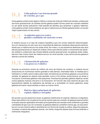 38
Unha galaxia é un sistema grande
de estrelas, po e gas
Unha galaxia contén entre algúns millóns e centos de miles de millóns de estrelas, unidas pola
súa forza gravitacional. As estrelas dunha galaxia poden formar parte de cúmulos estelares
ou ser parte dunha poboación máis grande de estrelas que atravesan a galaxia. Ademais,
unha galaxia contén restos estelares, po, gas e materia escura. Moitas galaxias teñen un burato
negro supermasivo no seu centro.
9.1
As galaxias parecen conter
grandes cantidades de materia escura
A materia escura é un tipo de materia hipotética que non emite radiación electromagné-
tica nin interactúa con ela e por iso é imposíbel de detectar mediante observacións directas.
Aínda que a materia escura non pode verse, ten masa, e a súa existencia dedúcese dos seus
efectos gravitacionais en obxectos visíbeis. Entre eses efectos están o movemento de obxec-
tos visíbeis e a distorsión das imaxes debida a lentes gravitacionais. As galaxias están rodea-
das dun halo moito maior de materia escura. En certo sentido, o que vemos dunha galaxia é
apenas a punta do iceberg.
9.2
Hai tres tipos principais de galaxias:
espiral, elíptica e irregular
De acordo coa súa aparencia visual, as galaxias clasifícanse en espirais, elípticas e irregulares.
Estes tipos difiren non só pola forma senón tamén polo seu contido. As galaxias espirais teñen
os brazos espirais aplanados formados principalmente por estrelas xoves brillantes e grandes
cantidades de gas e po. En contraste, as galaxias elípticas conteñen menos gas, as súas estre-
las son na súa maioría vellas e distribúense con forma de ovoide ou esfera. Algunhas galaxias,
incluídas a maioría das galaxias ananas, non teñen ningunha destas dúas formas estándar e
chámanse irregulares.
9.4
A formación de galaxias
é un proceso evolutivo
Durante os primeiros centos de millóns de anos da historia do universo, a materia escura
evolucionou en numerosas rexións grandes e máis densas, chamadas halos. A medida que o
hidróxeno e o helio caeron sobre estes halos, formáronse as primeiras galaxias e as primeiras
estrelas. As galaxias en espiral máis grandes, como a Vía Láctea, evolucionaron ao atraer e
incorporar numerosas galaxias máis pequenas. Formáronse grandes galaxias elípticas cando
outras galaxias masivas chocaron e se fusionaron. En función das súas reservas de gas e do
quecemento debido ás explosións de estrelas ou a actividade no centro galáctico, estas
galaxias formaron novas estrelas a maior ou menor ritmo.
9.3
 