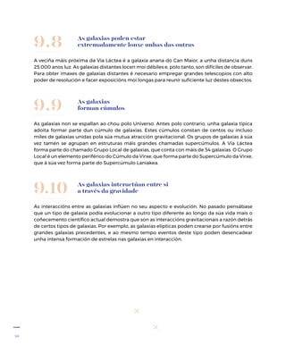 40
As galaxias poden estar
extremadamente lonxe unhas das outras
A veciña máis próxima da Vía Láctea é a galaxia anana do Can Maior, a unha distancia duns
25.000 anos luz. As galaxias distantes locen moi débiles e, polo tanto, son difíciles de observar.
Para obter imaxes de galaxias distantes é necesario empregar grandes teles­copios con alto
poder de resolución e facer exposicións moi longas para reunir suficiente luz destes obxectos.
9.8
As galaxias
forman cúmulos
As galaxias non se espallan ao chou polo Universo. Antes polo contrario, unha galaxia típica
adoita formar parte dun cúmulo de galaxias. Estes cúmulos constan de centos ou incluso
miles de galaxias unidas pola súa mutua atracción gravitacional. Os grupos de galaxias á súa
vez tamén se agrupan en estruturas máis grandes chamadas supercúmulos. A Vía Láctea
forma parte do chamado Grupo Local de galaxias, que conta con máis de 54 galaxias. O Grupo
Local é un elemento periférico do Cúmulo da Virxe, que forma parte do Supercúmulo da Virxe,
que á súa vez forma parte do Supercúmulo Laniakea.
9.9
As galaxias interactúan entre si
a través da gravidade
As interaccións entre as galaxias inflúen no seu aspecto e evolución. No pasado pensábase
que un tipo de galaxia podía evolucionar a outro tipo diferente ao longo da súa vida mais o
coñecemento científico actual demostra que son as interaccións gravitacionais a razón detrás
de certos tipos de galaxias. Por exemplo, as galaxias elípticas poden crearse por fusións entre
grandes galaxias precedentes, e ao mesmo tempo eventos deste tipo poden desencadear
unha intensa formación de estrelas nas galaxias en interacción.
9.10
 